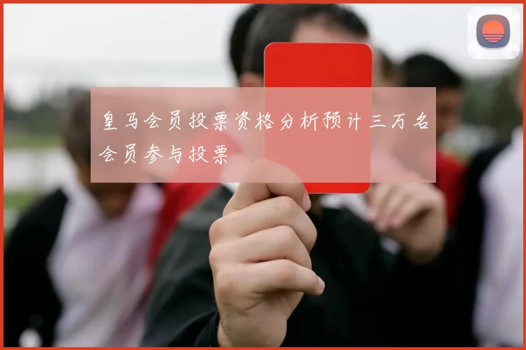 皇马会员投票资格分析预计三万名会员参与投票