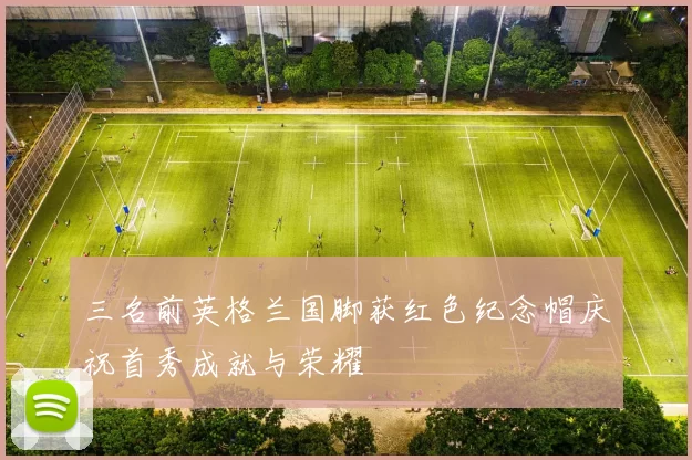 三名前英格兰国脚获红色纪念帽庆祝首秀成就与荣耀