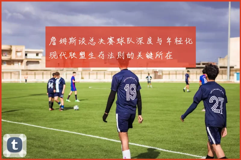 詹姆斯谈总决赛球队深度与年轻化现代联盟生存法则的关键所在