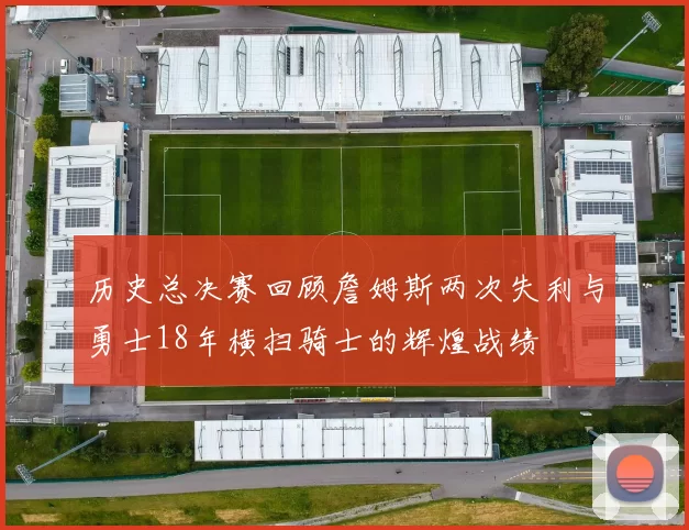 历史总决赛回顾詹姆斯两次失利与勇士18年横扫骑士的辉煌战绩