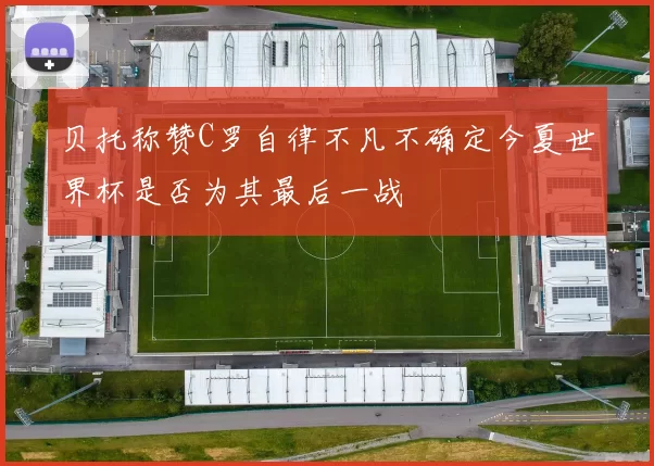 贝托称赞C罗自律不凡不确定今夏世界杯是否为其最后一战