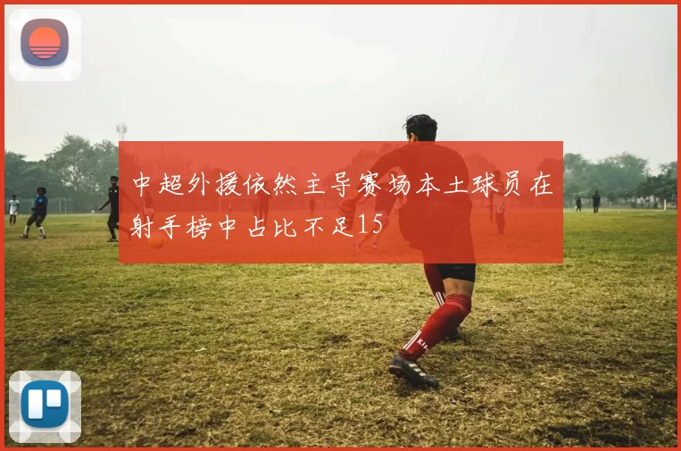 中超外援依然主导赛场本土球员在射手榜中占比不足15