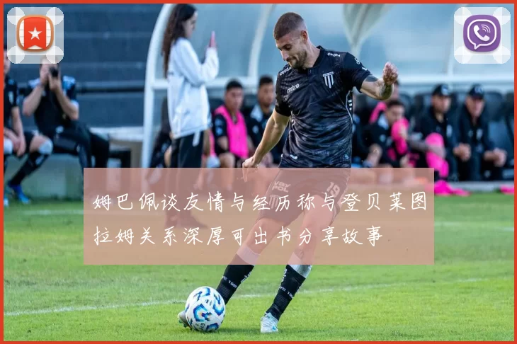 姆巴佩谈友情与经历称与登贝莱图拉姆关系深厚可出书分享故事