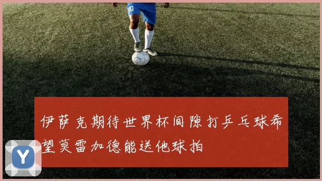 伊萨克期待世界杯间隙打乒乓球希望莫雷加德能送他球拍