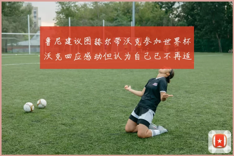 鲁尼建议图赫尔带沃克参加世界杯沃克回应感动但认为自己已不再适合