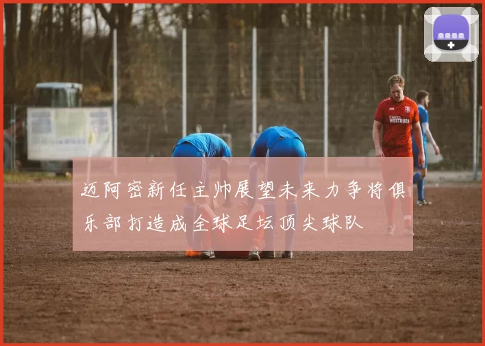迈阿密新任主帅展望未来力争将俱乐部打造成全球足坛顶尖球队