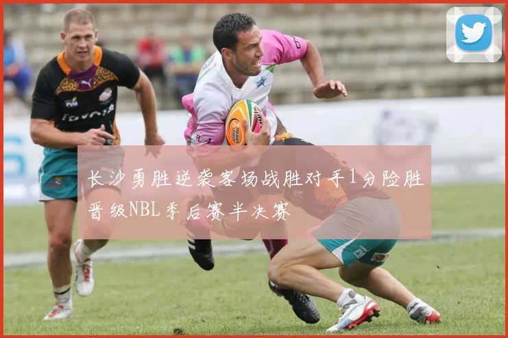 长沙勇胜逆袭客场战胜对手1分险胜晋级NBL季后赛半决赛