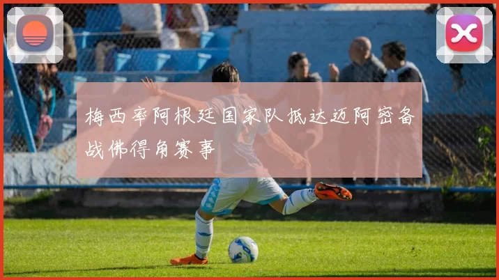 梅西率阿根廷国家队抵达迈阿密备战佛得角赛事