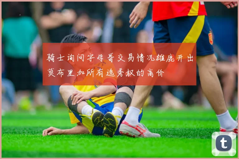 骑士询问字母哥交易情况雄鹿开出莫布里加所有选秀权的高价