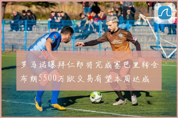 罗马诺曝拜仁即将完成塞巴里转会布朗5500万欧交易有望本周达成