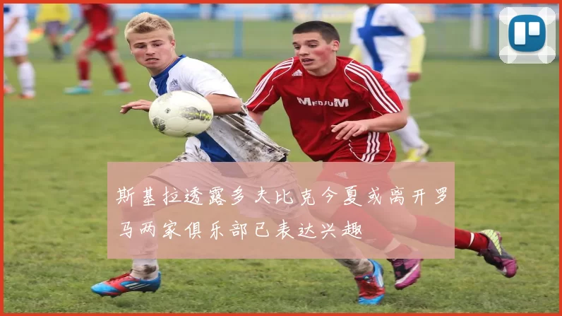 斯基拉透露多夫比克今夏或离开罗马两家俱乐部已表达兴趣