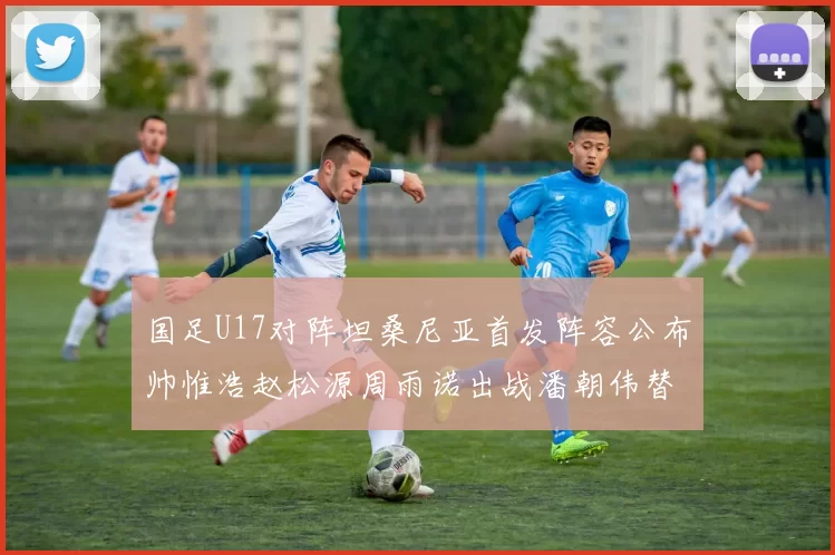 国足U17对阵坦桑尼亚首发阵容公布帅惟浩赵松源周雨诺出战潘朝伟替补