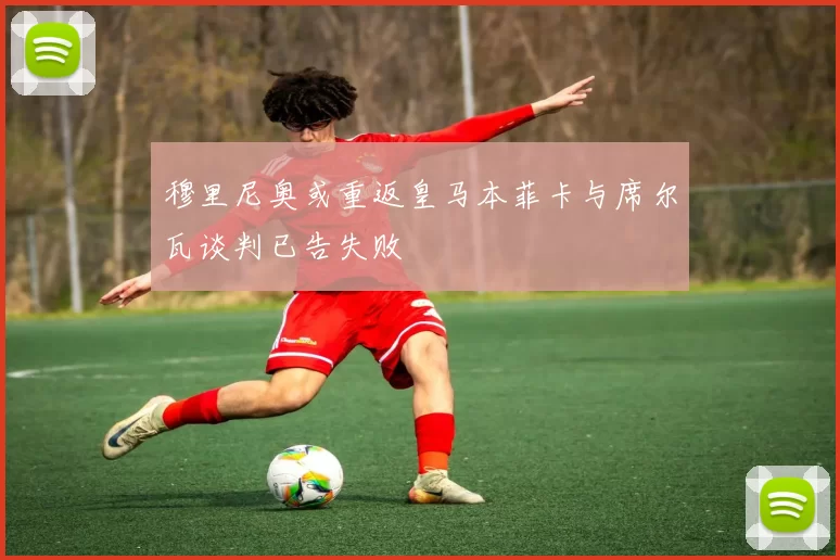 穆里尼奥或重返皇马本菲卡与席尔瓦谈判已告失败