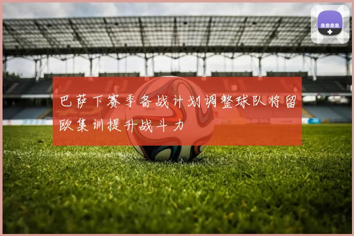 巴萨下赛季备战计划调整球队将留欧集训提升战斗力