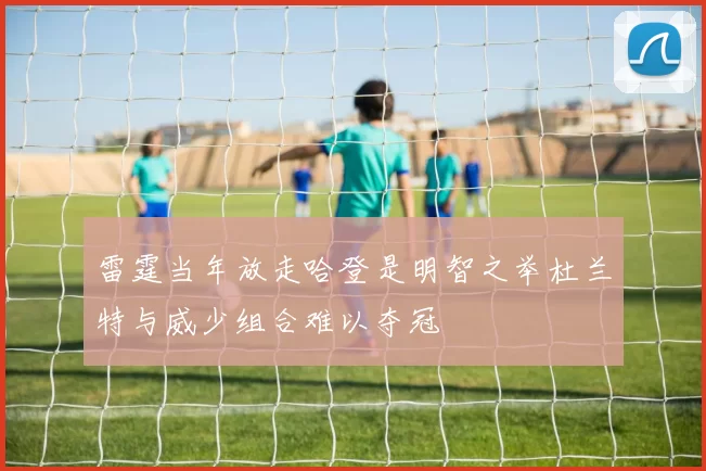 雷霆当年放走哈登是明智之举杜兰特与威少组合难以夺冠