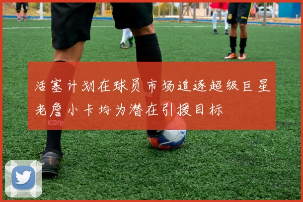 活塞计划在球员市场追逐超级巨星老詹小卡均为潜在引援目标