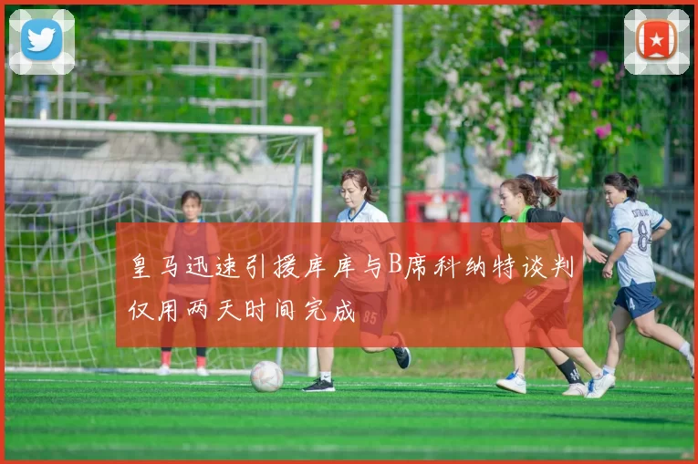 皇马迅速引援库库与B席科纳特谈判仅用两天时间完成
