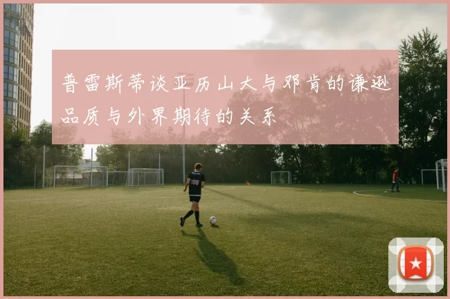 普雷斯蒂谈亚历山大与邓肯的谦逊品质与外界期待的关系