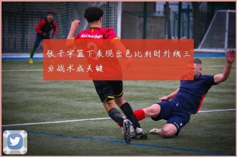 张子宇篮下表现出色比利时外线三分战术成关键