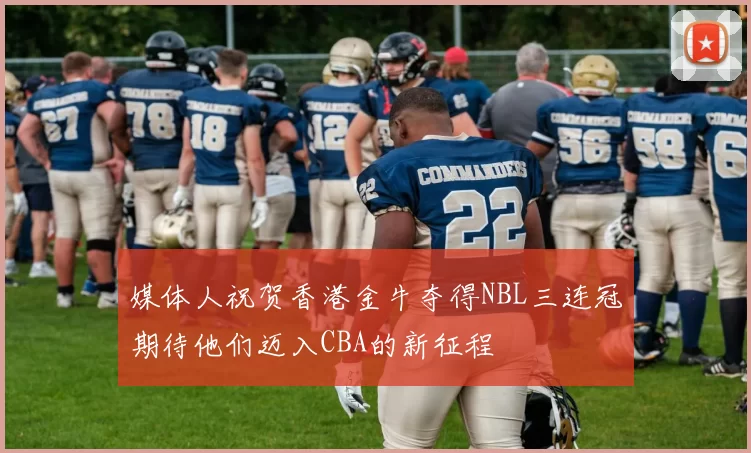 媒体人祝贺香港金牛夺得NBL三连冠期待他们迈入CBA的新征程