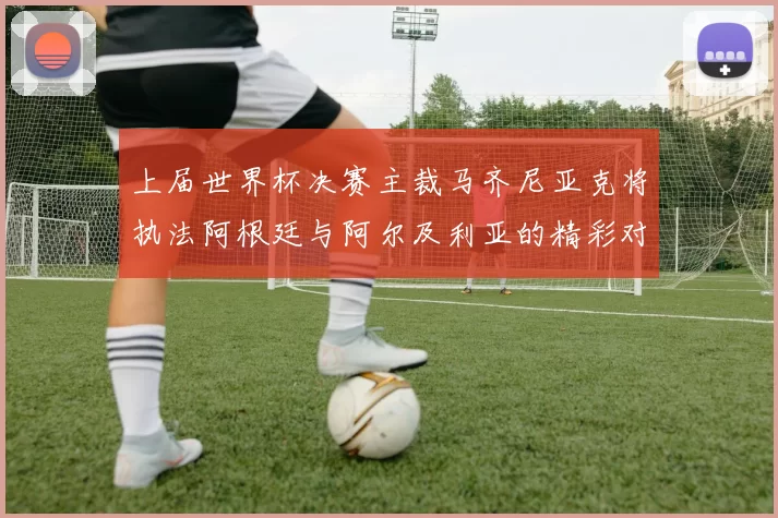 上届世界杯决赛主裁马齐尼亚克将执法阿根廷与阿尔及利亚的精彩对决