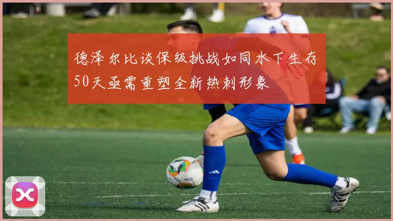 德泽尔比谈保级挑战如同水下生存50天亟需重塑全新热刺形象