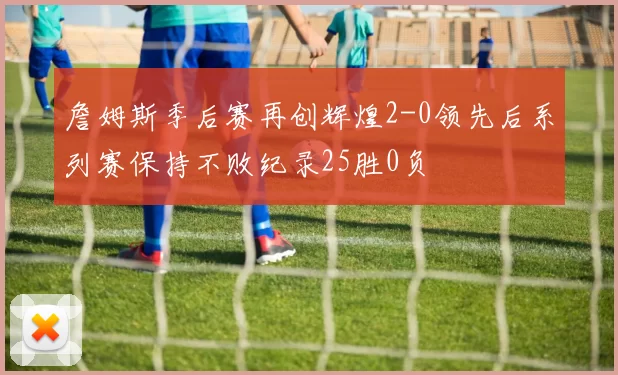 詹姆斯季后赛再创辉煌2-0领先后系列赛保持不败纪录25胜0负