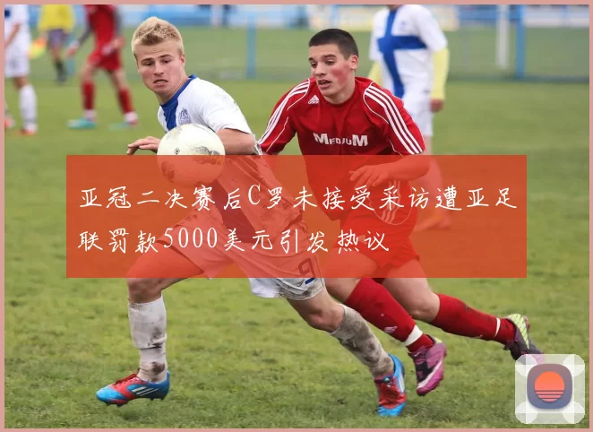 亚冠二决赛后C罗未接受采访遭亚足联罚款5000美元引发热议