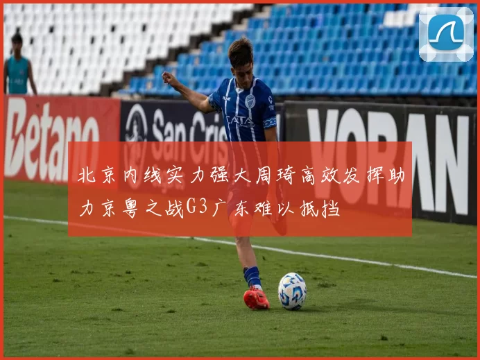北京内线实力强大周琦高效发挥助力京粤之战G3广东难以抵挡