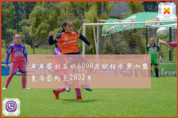 库库雷利亚以6000万欧转会费加盟皇马签约至2032年