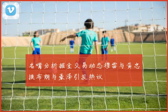 名嘴分析掘金交易动态穆雷与黄忠换布朗与豪泽引发热议