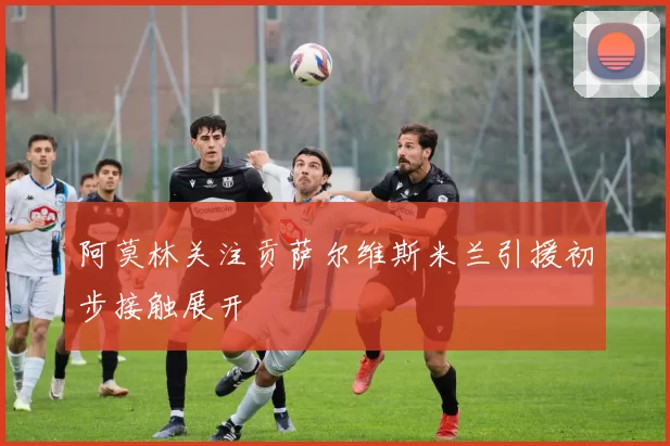 阿莫林关注贡萨尔维斯米兰引援初步接触展开