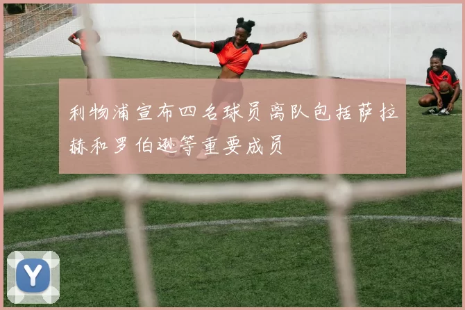 利物浦宣布四名球员离队包括萨拉赫和罗伯逊等重要成员