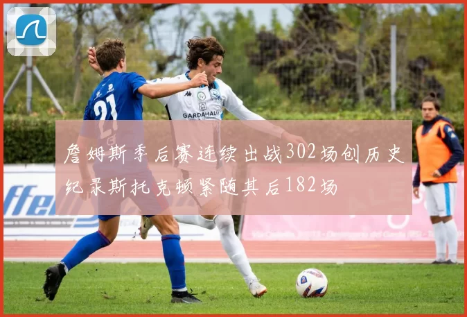 詹姆斯季后赛连续出战302场创历史纪录斯托克顿紧随其后182场