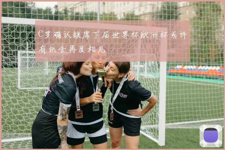 C罗确认缺席下届世界杯欧洲杯或许有机会再度相见