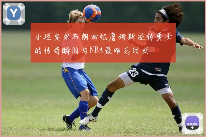 小迈克尔布朗回忆詹姆斯逆转勇士的传奇瞬间与NBA最难忘时刻