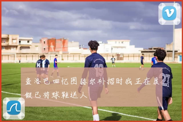 查洛巴回忆图赫尔补招时我正在度假已将球鞋送人