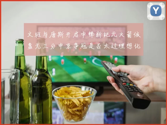 文班与唐斯开启中锋新纪元火箭依靠无三分申京争冠是否太过理想化
