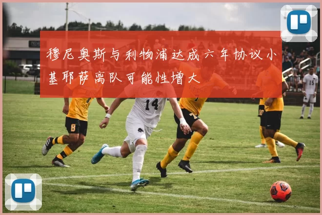 穆尼奥斯与利物浦达成六年协议小基耶萨离队可能性增大