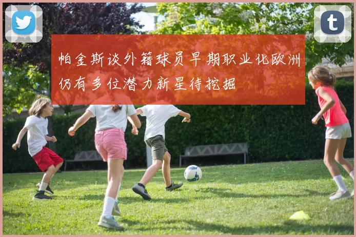 帕金斯谈外籍球员早期职业化欧洲仍有多位潜力新星待挖掘